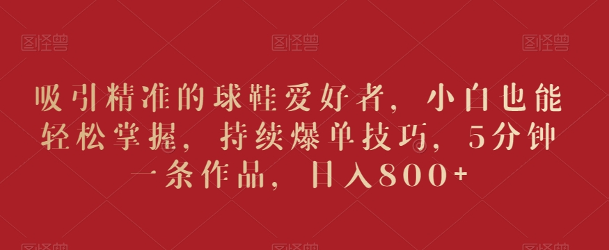 吸引精准的球鞋爱好者，小白也能轻松掌握，持续爆单技巧，5分钟一条作品，日入800+【揭秘】-最全项目网