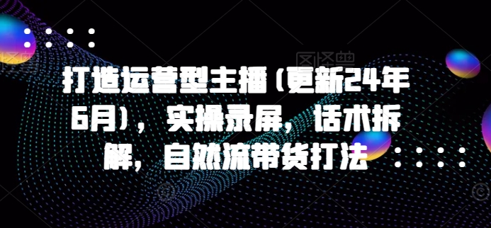 打造运营型主播(更新24年7月)，实操录屏，话术拆解，自然流带货打法-最全项目网