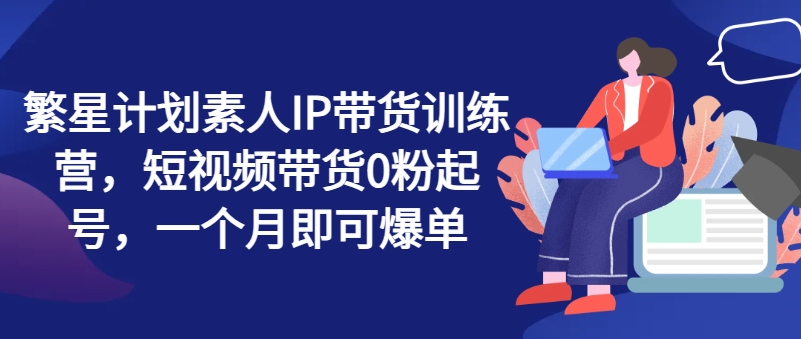 繁星计划素人IP带货训练营，短视频带货0粉起号，一个月即可爆单-最全项目网