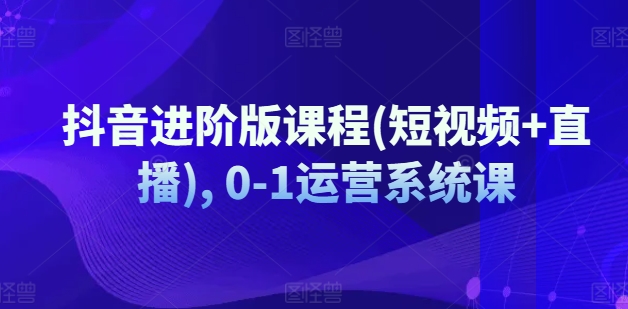 抖音进阶版课程(短视频+直播), 0-1运营系统课-最全项目网