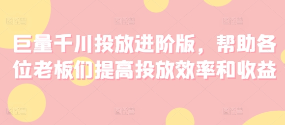 巨量千川投放进阶版，帮助各位老板们提高投放效率和收益-最全项目网