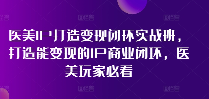医美IP打造变现闭环实战班，打造能变现的IP商业闭环，医美玩家必看!-最全项目网