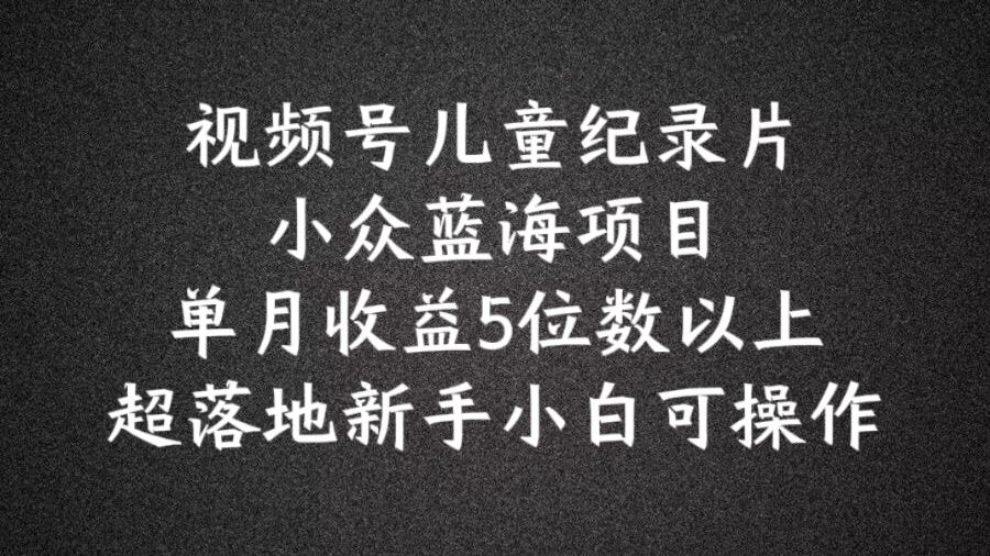 2024蓝海项目视频号儿童纪录片科普，单月收益5位数以上，新手小白可操作【揭秘】-最全项目网