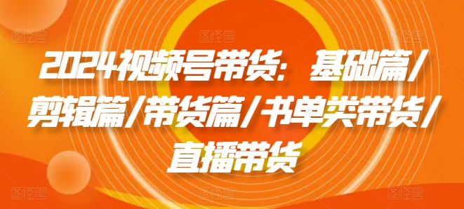 2024视频号带货：基础篇/剪辑篇/带货篇/书单类带货/直播带货-最全项目网