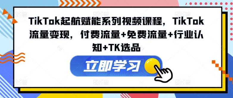 TikTok起航赋能系列视频课程，TikTok流量变现，付费流量+免费流量+行业认知+TK选品-最全项目网