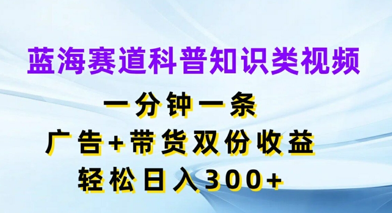 蓝海赛道科普知识类视频，一分钟一条，广告+带货双份收益，轻松日入300+【揭秘】-最全项目网