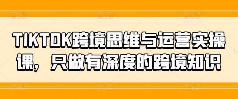 TIKTOK跨境思维与运营实操课，只做有深度的跨境知识-最全项目网