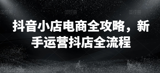 抖音小店电商全攻略，新手运营抖店全流程-最全项目网