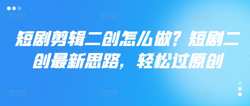 短剧剪辑二创怎么做？短剧二创最新思路，轻松过原创-最全项目网