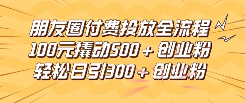 朋友圈高效付费投放全流程，100元撬动500+创业粉，日引流300加精准创业粉【揭秘】-最全项目网