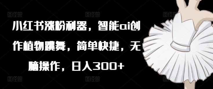 小红书涨粉利器，智能ai创作植物跳舞，简单快捷，无脑操作，日入300+-最全项目网