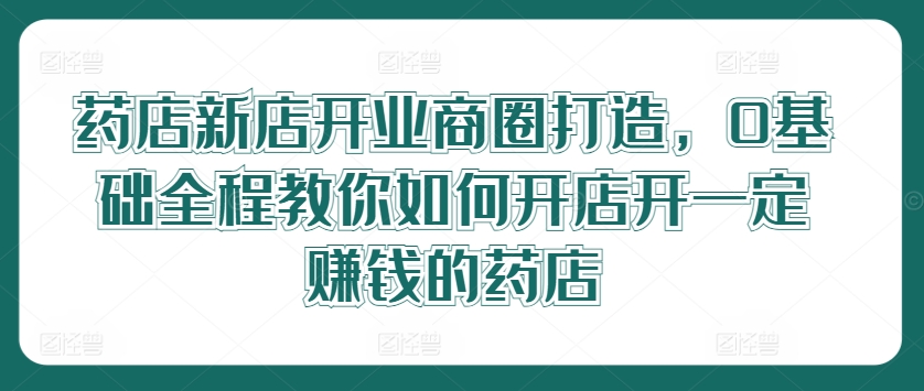 药店新店开业商圈打造，0基础全程教你如何开店开一定赚钱的药店-最全项目网