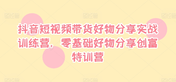 抖音短视频带货好物分享实战训练营，零基础好物分享创富特训营-最全项目网