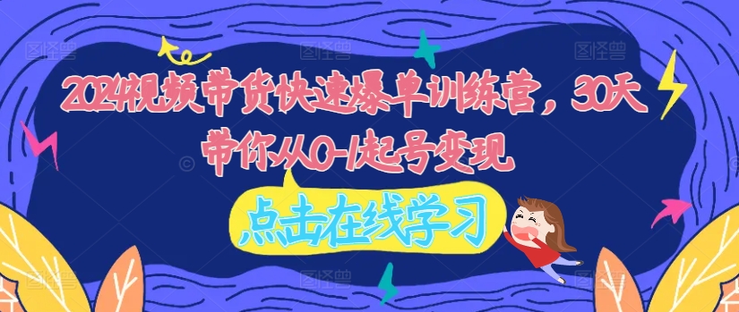 2024视频带货快速爆单训练营，30天带你从0-1起号变现-最全项目网