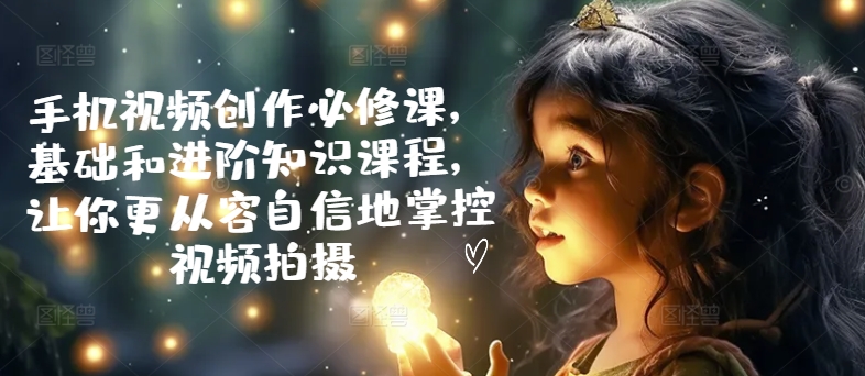 手机视频创作必修课，基础和进阶知识课程，让你更从容自信地掌控视频拍摄-最全项目网