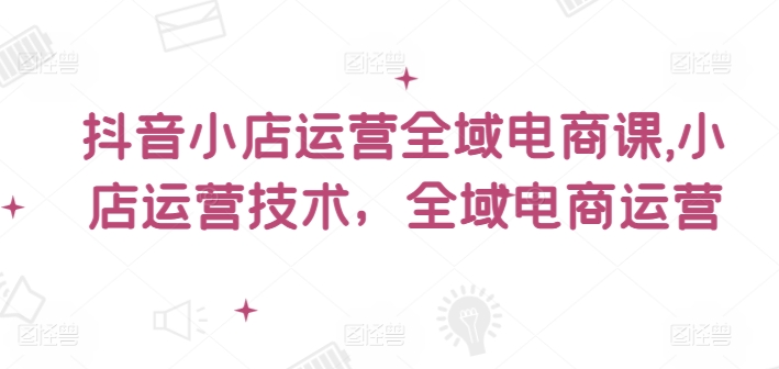抖音小店运营全域电商课，​小店运营技术，全域电商运营-最全项目网