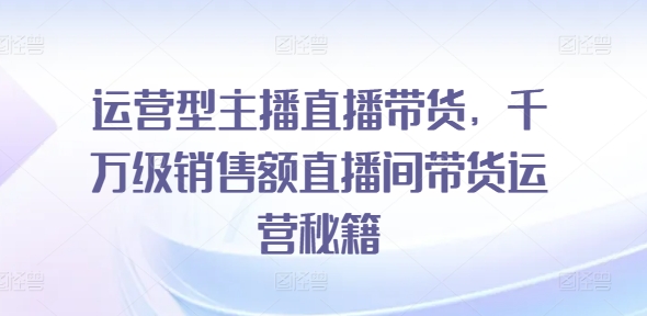 运营型主播直播带货，​千万级销售额直播间带货运营秘籍-最全项目网