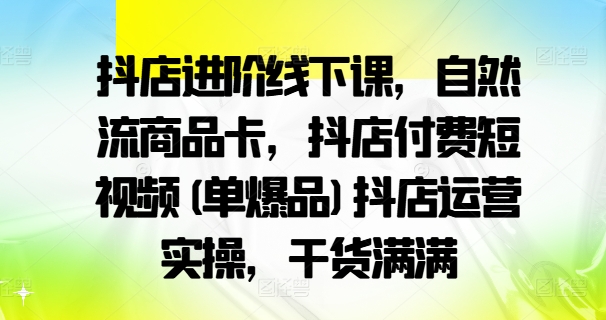 抖店进阶线下课，自然流商品卡，抖店付费短视频(单爆品)抖店运营实操，干货满满-最全项目网