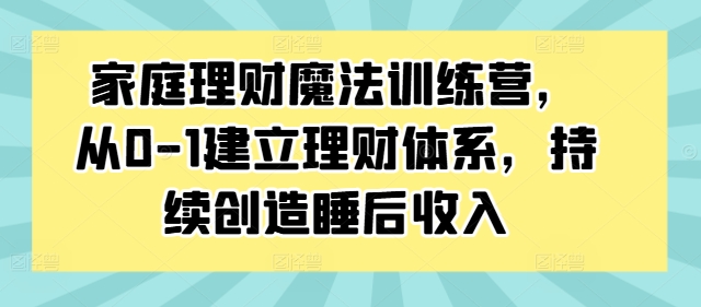 家庭理财魔法训练营，从0-1建立理财体系，持续创造睡后收入-最全项目网