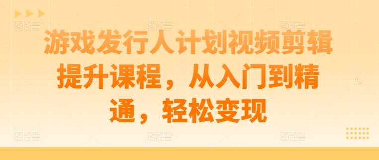 游戏发行人计划视频剪辑提升课程，从入门到精通，轻松变现-最全项目网