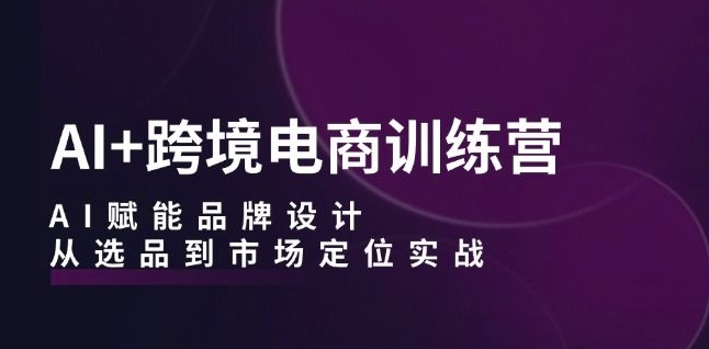 AI+跨境电商训练营：AI赋能品牌设计，从选品到市场定位实战-最全项目网