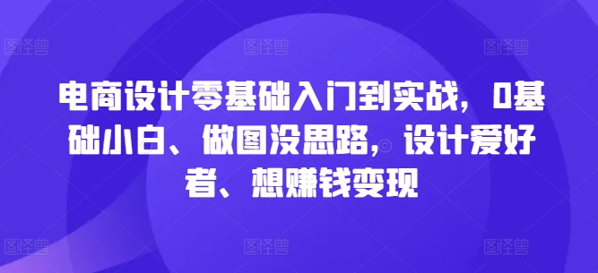电商设计零基础入门到实战，0基础小白、做图没思路，设计爱好者、想赚钱变现-最全项目网