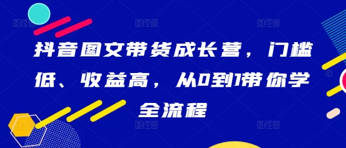 抖音图文带货成长营，门槛低、收益高，从0到1带你学全流程-最全项目网