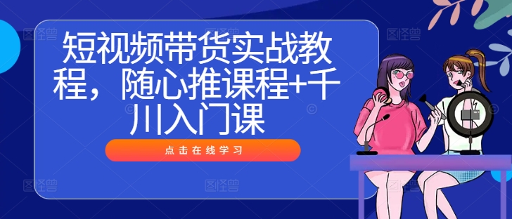 短视频带货实战教程，随心推课程+千川入门课-最全项目网