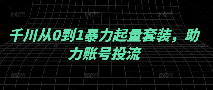 千川从0到1暴力起量套装，助力账号投流-最全项目网