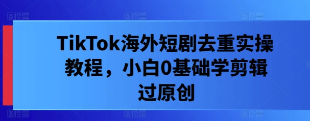 TikTok海外短剧去重实操教程，小白0基础学剪辑过原创-最全项目网