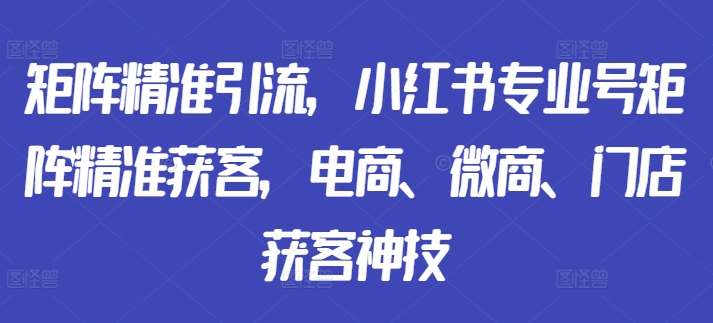 矩阵精准引流，小红书专业号矩阵精准获客，电商、微商、门店获客神技-最全项目网