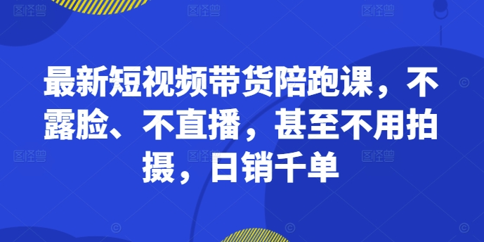 最新短视频带货陪跑课，不露脸、不直播，甚至不用拍摄，日销千单-最全项目网