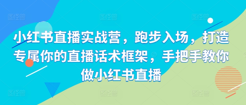 小红书直播实战营，跑步入场，打造专属你的直播话术框架，手把手教你做小红书直播-最全项目网