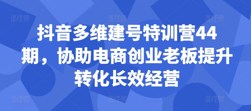 抖音多维建号特训营44期，协助电商创业老板提升转化长效经营-最全项目网