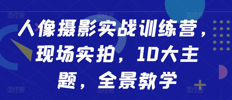 人像摄影实战训练营，现场实拍，10大主题，全景教学-最全项目网