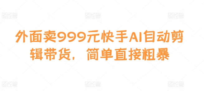 外面卖999元快手AI自动剪辑带货，简单直接粗暴-最全项目网