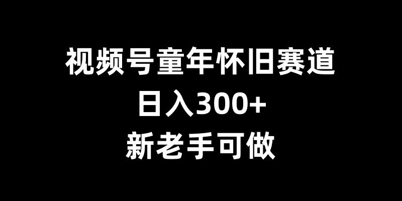 视频号童年怀旧赛道，日入300+，新老手可做【揭秘】-最全项目网