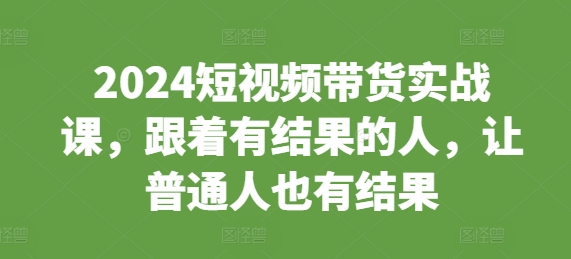 2024短视频带货实战课，跟着有结果的人，让普通人也有结果-最全项目网