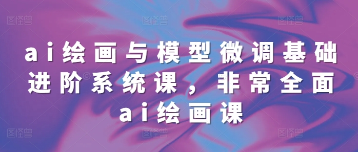 ai绘画与模型微调基础进阶系统课，非常全面ai绘画课(68节)-最全项目网