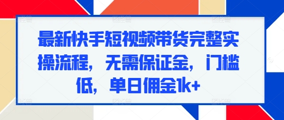 最新快手短视频带货完整实操流程，无需保证金，门槛低，单日佣金1k+-最全项目网