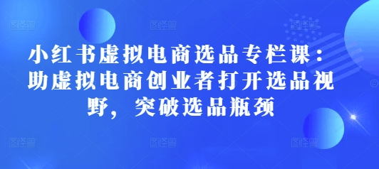 小红书虚拟电商选品专栏课：助虚拟电商创业者打开选品视野，突破选品瓶颈-最全项目网