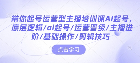 带你起号运营型主播培训课AI起号，底层逻辑/ai起号/运营晋级/主播进阶/基础操作/剪辑技巧-最全项目网