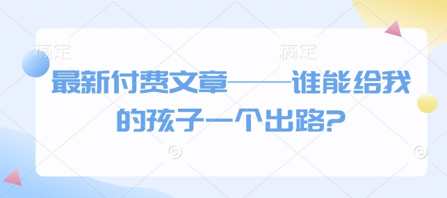 最新付费文章——谁能给我的孩子一个出路?-最全项目网
