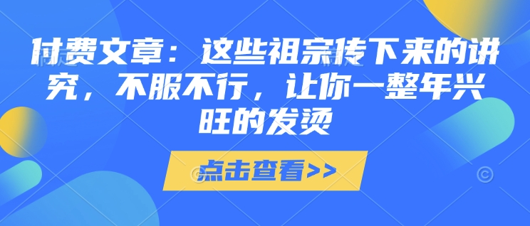 付费文章：这些祖宗传下来的讲究，不服不行，让你一整年兴旺的发烫!(全文收藏)-最全项目网