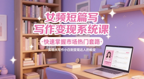 女频短篇写作变现系统课，快速掌握市场热门套路，实现从写作小白到变现达人的蜕变-最全项目网