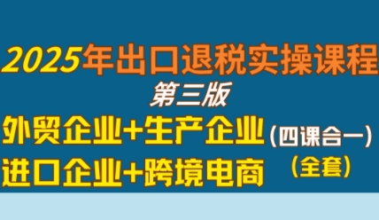 2025年出口退税实操课程，外贸企业+生产企业+进口企业+跨境电商-最全项目网