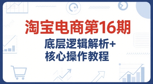 淘宝电商第16期，底层逻辑解析+核心操作教程，运营、推广提升能力的必学课程+配套资料-最全项目网
