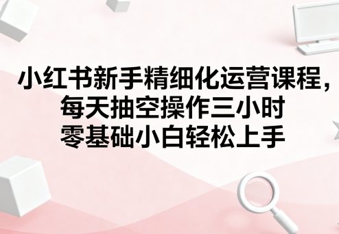 小红书新手精细化运营课程，每天抽空操作三小时，零基础小白轻松上手-最全项目网