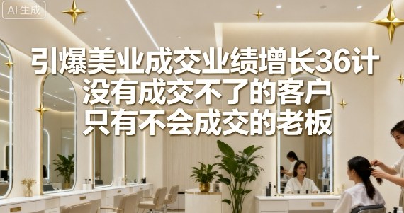 引爆美业成交业绩增长36计，没有成交不了的客户，只有不会成交的老板-最全项目网