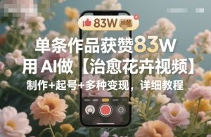 单条作品获赞83W，用AI做【治愈花卉视频】，制作+起号+多种变现，详细教程-最全项目网